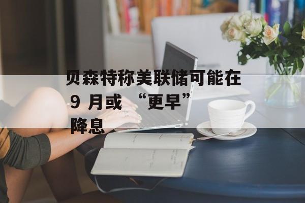 贝森特称美联储可能在 9 月或 “更早” 降息-第1张图片-