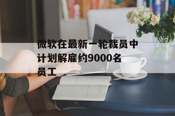 微软在最新一轮裁员中计划解雇约9000名员工-第1张图片-