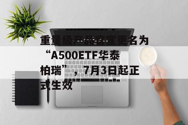 重量级产品官宣更名为“A500ETF华泰柏瑞”，7月3日起正式生效-第1张图片-