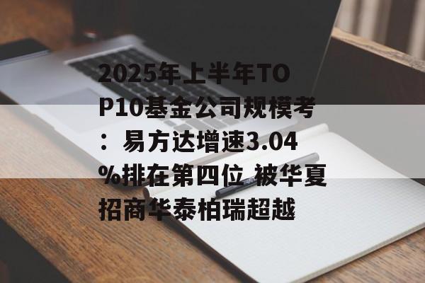 2025年上半年TOP10基金公司规模考：易方达增速3.04%排在第四位 被华夏招商华泰柏瑞超越-第1张图片-