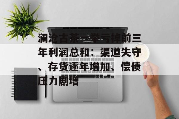澜沧古茶一举亏掉前三年利润总和：渠道失守、存货逐年增加、偿债压力剧增-第1张图片-