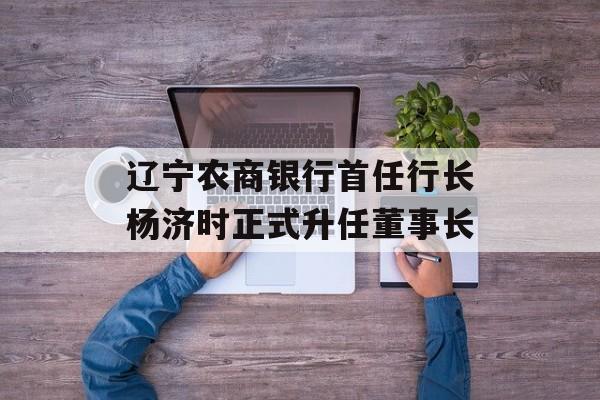 辽宁农商银行首任行长杨济时正式升任董事长-第1张图片-