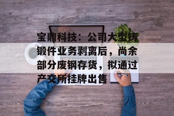 宝鼎科技：公司大型铸锻件业务剥离后，尚余部分废钢存货，拟通过产交所挂牌出售-第1张图片-