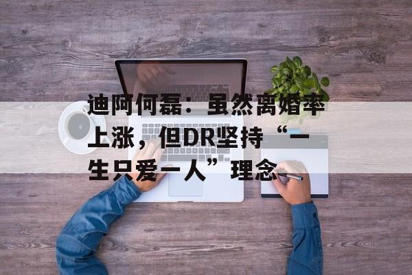 迪阿何磊：虽然离婚率上涨，但DR坚持“一生只爱一人”理念-第1张图片-