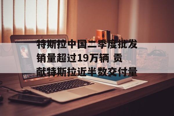 特斯拉中国二季度批发销量超过19万辆 贡献特斯拉近半数交付量-第1张图片-