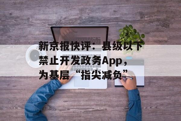 新京报快评：县级以下禁止开发政务App，为基层“指尖减负”-第1张图片-