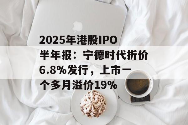 2025年港股IPO半年报：宁德时代折价6.8%发行，上市一个多月溢价19%-第1张图片-