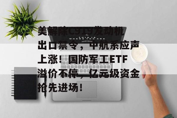 美解除C919发动机出口禁令，中航系应声上涨！国防军工ETF溢价不停，亿元级资金抢先进场！-第1张图片-