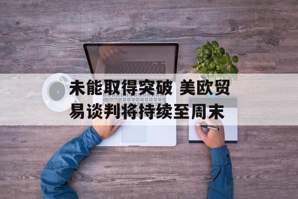 未能取得突破 美欧贸易谈判将持续至周末-第1张图片-