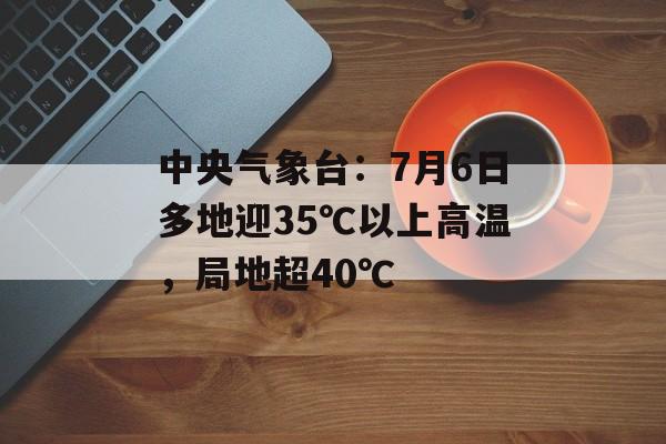 中央气象台：7月6日多地迎35℃以上高温，局地超40℃-第1张图片-