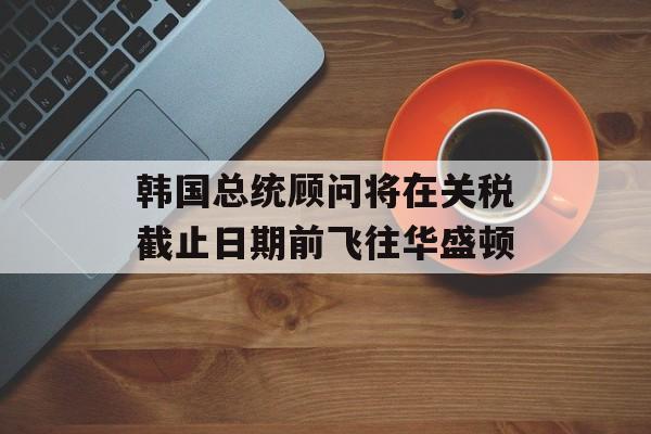 韩国总统顾问将在关税截止日期前飞往华盛顿-第1张图片-