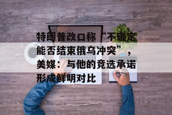特朗普改口称“不确定能否结束俄乌冲突”，美媒：与他的竞选承诺形成鲜明对比-第1张图片-