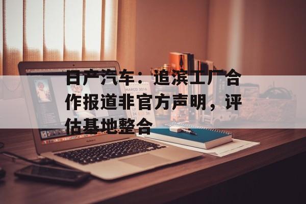 日产汽车：追滨工厂合作报道非官方声明，评估基地整合-第1张图片-