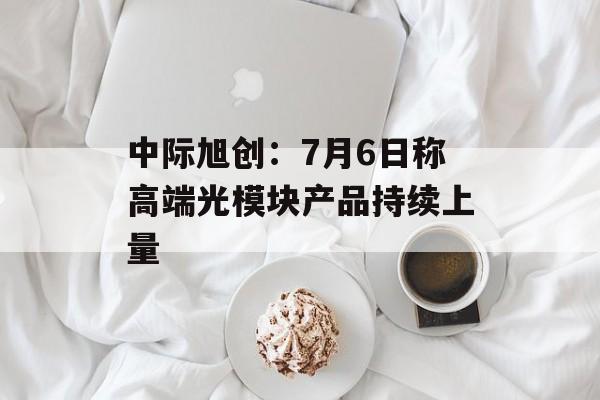 中际旭创：7月6日称高端光模块产品持续上量-第1张图片-