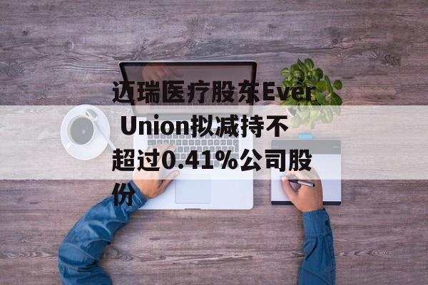 迈瑞医疗股东Ever Union拟减持不超过0.41%公司股份-第1张图片-