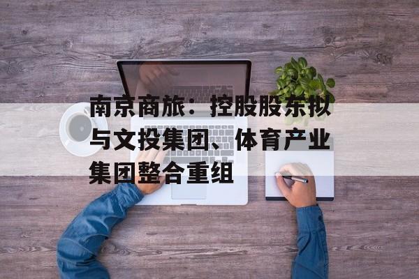南京商旅：控股股东拟与文投集团、体育产业集团整合重组-第1张图片-