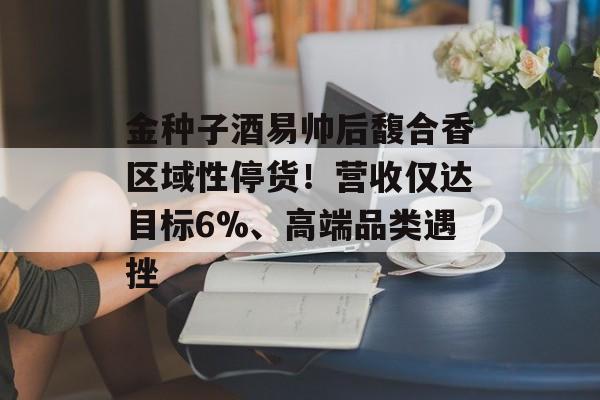 金种子酒易帅后馥合香区域性停货！营收仅达目标6%、高端品类遇挫-第1张图片-