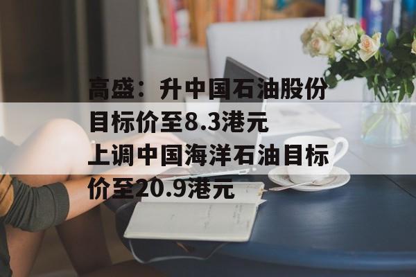 高盛：升中国石油股份目标价至8.3港元 上调中国海洋石油目标价至20.9港元-第1张图片-