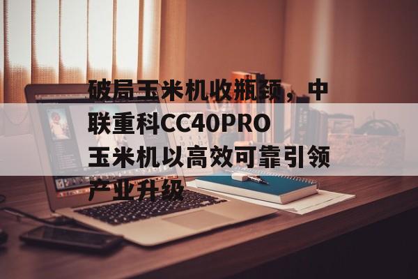 破局玉米机收瓶颈，中联重科CC40PRO玉米机以高效可靠引领产业升级-第1张图片-