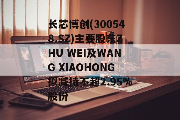 长芯博创(300548.SZ)主要股东ZHU WEI及WANG XIAOHONG拟减持不超2.95%股份-第1张图片-