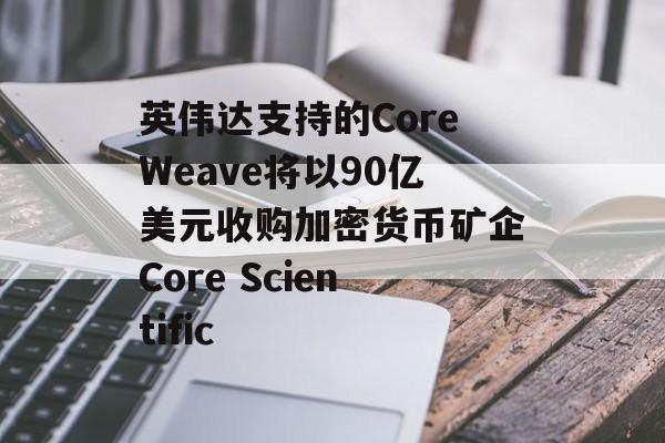 英伟达支持的CoreWeave将以90亿美元收购加密货币矿企Core Scientific-第1张图片-