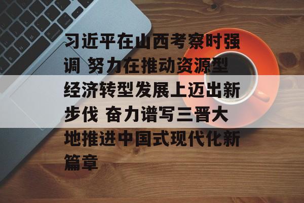习近平在山西考察时强调 努力在推动资源型经济转型发展上迈出新步伐 奋力谱写三晋大地推进中国式现代化新篇章-第1张图片-