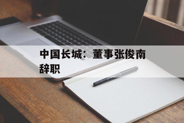 中国长城：董事张俊南辞职-第1张图片-