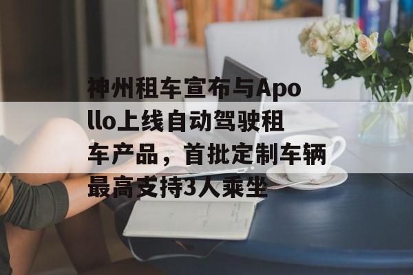 神州租车宣布与Apollo上线自动驾驶租车产品，首批定制车辆最高支持3人乘坐-第1张图片-