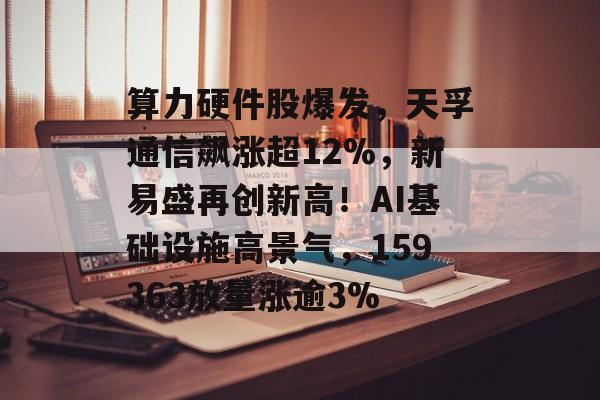 算力硬件股爆发，天孚通信飙涨超12%，新易盛再创新高！AI基础设施高景气，159363放量涨逾3%-第1张图片-