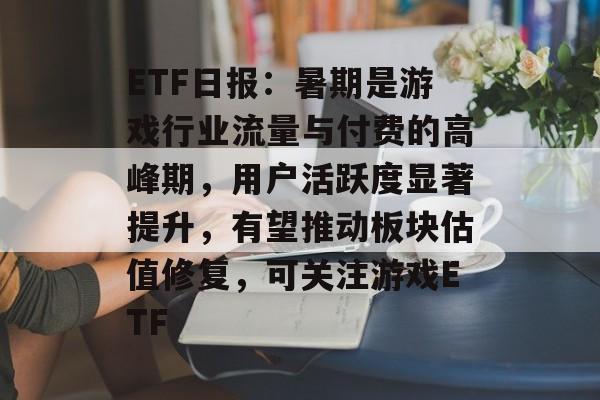 ETF日报：暑期是游戏行业流量与付费的高峰期，用户活跃度显著提升，有望推动板块估值修复，可关注游戏ETF-第1张图片-