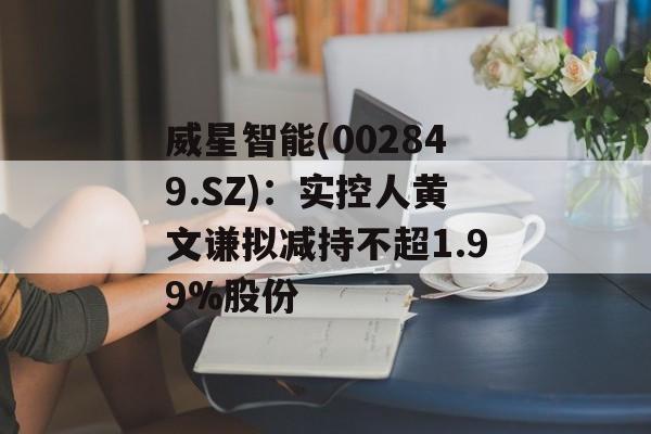 威星智能(002849.SZ)：实控人黄文谦拟减持不超1.99%股份-第1张图片-