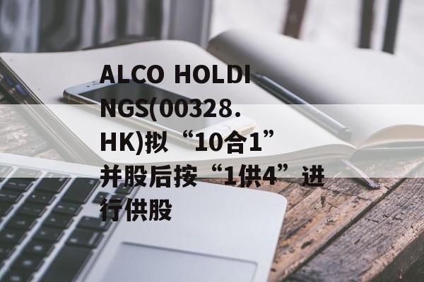 ALCO HOLDINGS(00328.HK)拟“10合1”并股后按“1供4”进行供股-第1张图片-