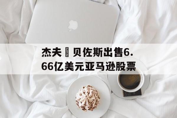 杰夫・贝佐斯出售6.66亿美元亚马逊股票-第1张图片-