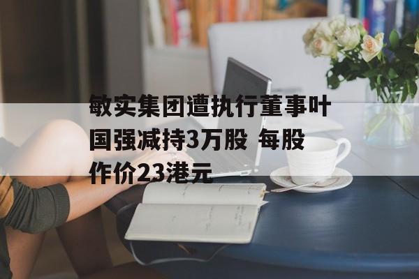 敏实集团遭执行董事叶国强减持3万股 每股作价23港元-第1张图片-