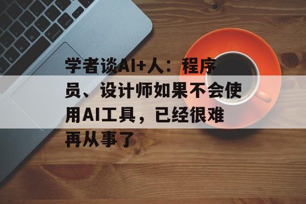 学者谈AI+人：程序员、设计师如果不会使用AI工具，已经很难再从事了-第1张图片-