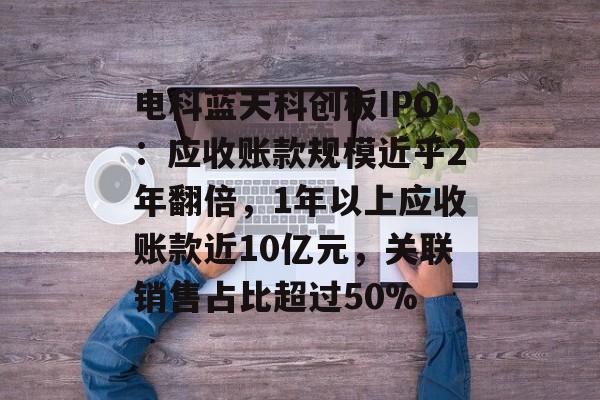 电科蓝天科创板IPO：应收账款规模近乎2年翻倍，1年以上应收账款近10亿元，关联销售占比超过50%-第1张图片-