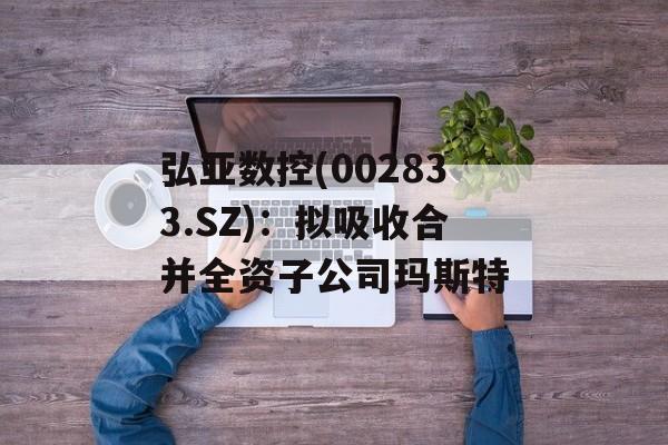 弘亚数控(002833.SZ)：拟吸收合并全资子公司玛斯特-第1张图片-
