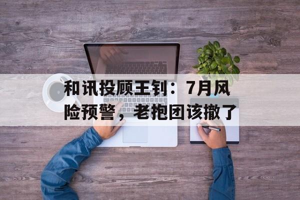 和讯投顾王钊：7月风险预警，老抱团该撤了-第1张图片-