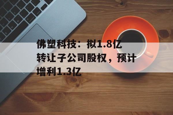 佛塑科技：拟1.8亿转让子公司股权，预计增利1.3亿-第1张图片-