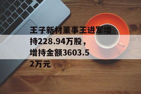 王子新材董事王进军增持228.94万股，增持金额3603.52万元-第1张图片-