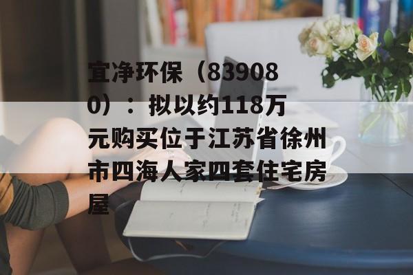宜净环保（839080）：拟以约118万元购买位于江苏省徐州市四海人家四套住宅房屋-第1张图片-
