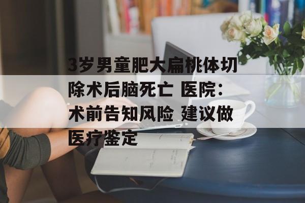 3岁男童肥大扁桃体切除术后脑死亡 医院：术前告知风险 建议做医疗鉴定-第1张图片-