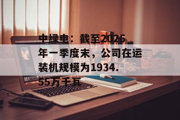 中绿电：截至2025年一季度末，公司在运装机规模为1934.55万千瓦-第1张图片-