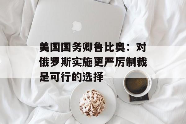美国国务卿鲁比奥：对俄罗斯实施更严厉制裁是可行的选择-第1张图片-