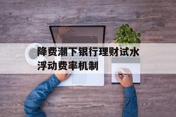 降费潮下银行理财试水浮动费率机制-第1张图片-