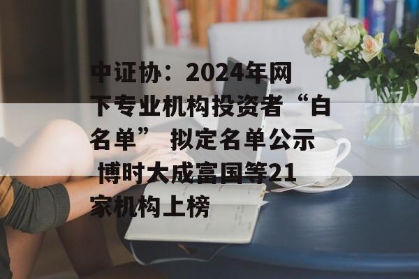 中证协：2024年网下专业机构投资者“白名单” 拟定名单公示 博时大成富国等21家机构上榜-第1张图片-