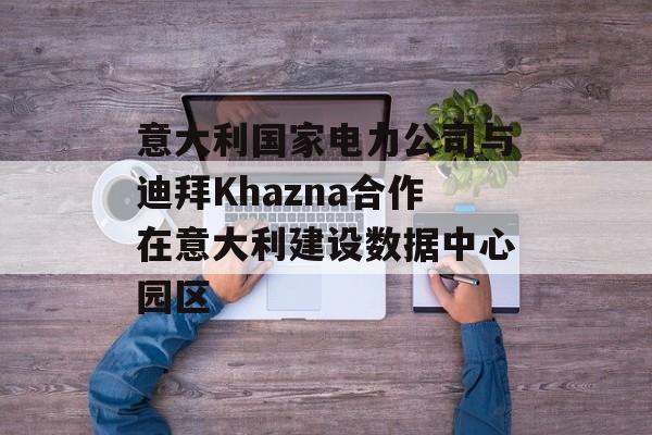 意大利国家电力公司与迪拜Khazna合作在意大利建设数据中心园区-第1张图片-