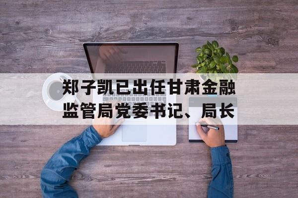 郑子凯已出任甘肃金融监管局党委书记、局长-第1张图片-