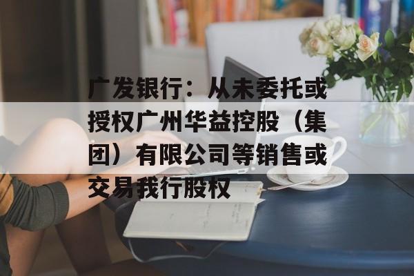 广发银行：从未委托或授权广州华益控股（集团）有限公司等销售或交易我行股权-第1张图片-
