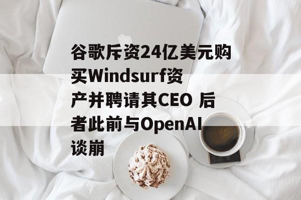 谷歌斥资24亿美元购买Windsurf资产并聘请其CEO 后者此前与OpenAI谈崩-第1张图片-